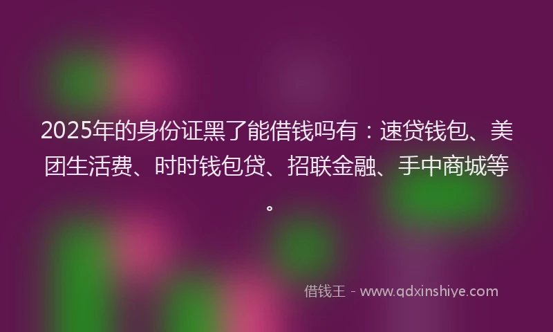 2025年的身份证黑了能借钱吗有：速贷钱包、美团生活费、时时钱包贷、招联金融、手中商城等。