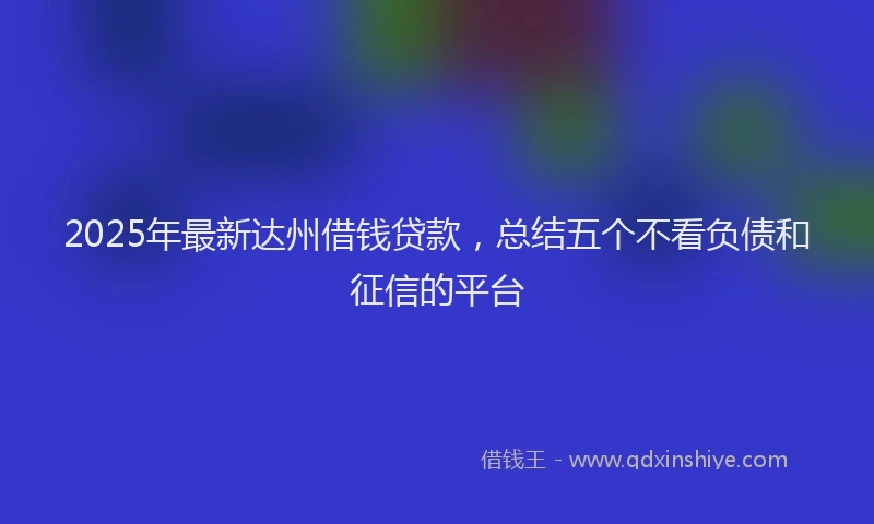 2025年最新达州借钱贷款，总结五个不看负债和征信的平台