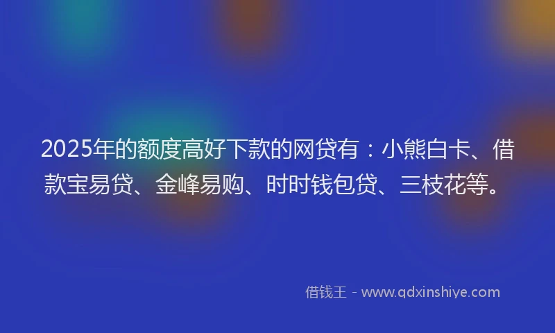 2025年的额度高好下款的网贷有：小熊白卡、借款宝易贷、金峰易购、时时钱包贷、三枝花等。