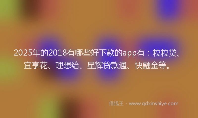 2025年的2018有哪些好下款的app有：粒粒贷、宜享花、理想给、星辉贷款通、快融金等。