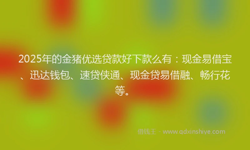 2025年的金猪优选贷款好下款么有：现金易借宝、迅达钱包、速贷侠通、现金贷易借融、畅行花等。