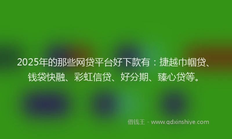 2025年的那些网贷平台好下款有：捷越巾帼贷、钱袋快融、彩虹信贷、好分期、臻心贷等。