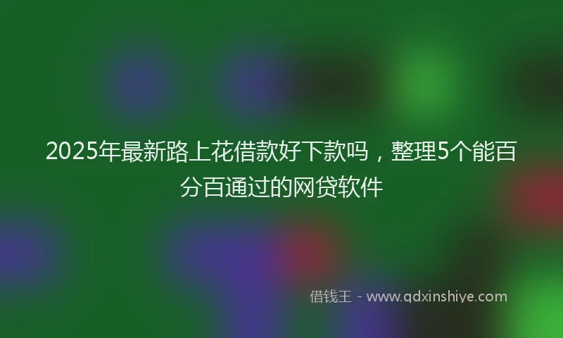 2025年最新路上花借款好下款吗，整理5个能百分百通过的网贷软件