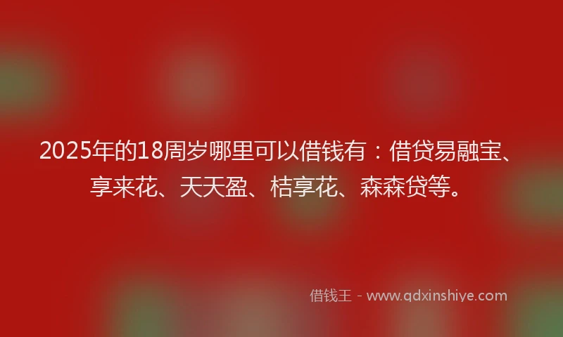 2025年的18周岁哪里可以借钱有：借贷易融宝、享来花、天天盈、桔享花、森森贷等。