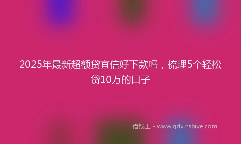 2025年最新超额贷宜信好下款吗，梳理5个轻松贷10万的口子