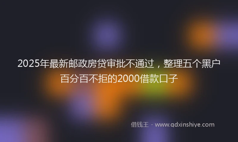 2025年最新邮政房贷审批不通过，整理五个黑户百分百不拒的2000借款口子