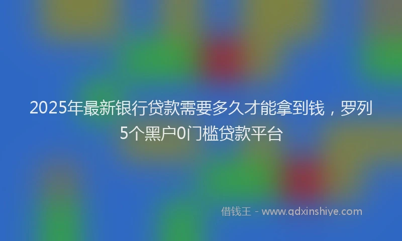 2025年最新银行贷款需要多久才能拿到钱，罗列5个黑户0门槛贷款平台