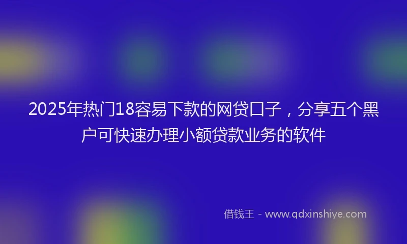 2025年热门18容易下款的网贷口子，分享五个黑户可快速办理小额贷款业务的软件