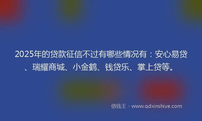 2025年的贷款征信不过有哪些情况有：安心易贷、瑞耀商城、小金鹤、钱贷乐、掌上贷等。