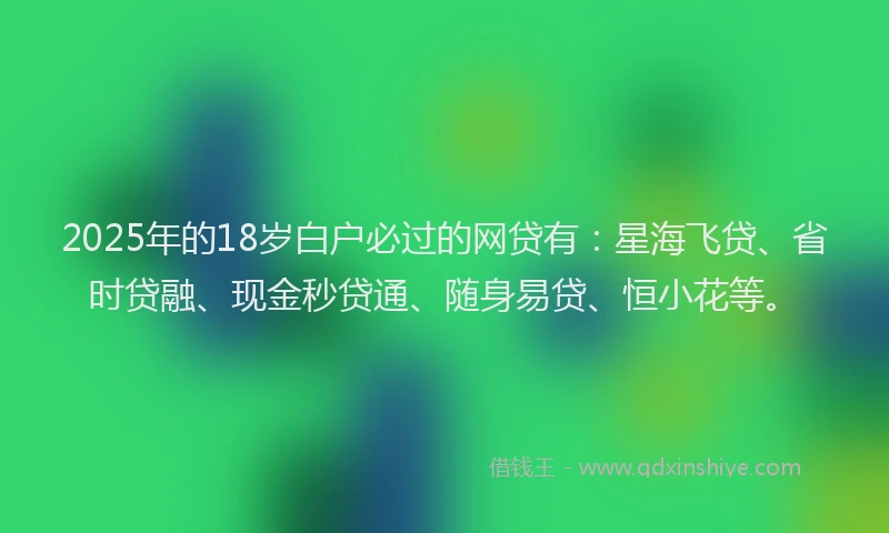 2025年的18岁白户必过的网贷有：星海飞贷、省时贷融、现金秒贷通、随身易贷、恒小花等。