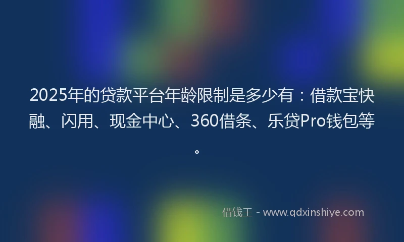 2025年的贷款平台年龄限制是多少有：借款宝快融、闪用、现金中心、360借条、乐贷Pro钱包等。