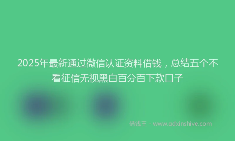 2025年最新通过微信认证资料借钱，总结五个不看征信无视黑白百分百下款口子