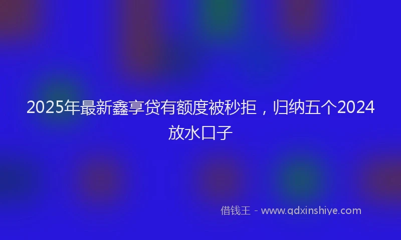 2025年最新鑫享贷有额度被秒拒，归纳五个2024放水口子