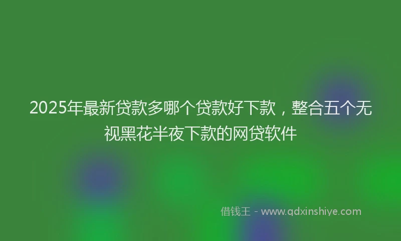 2025年最新贷款多哪个贷款好下款，整合五个无视黑花半夜下款的网贷软件