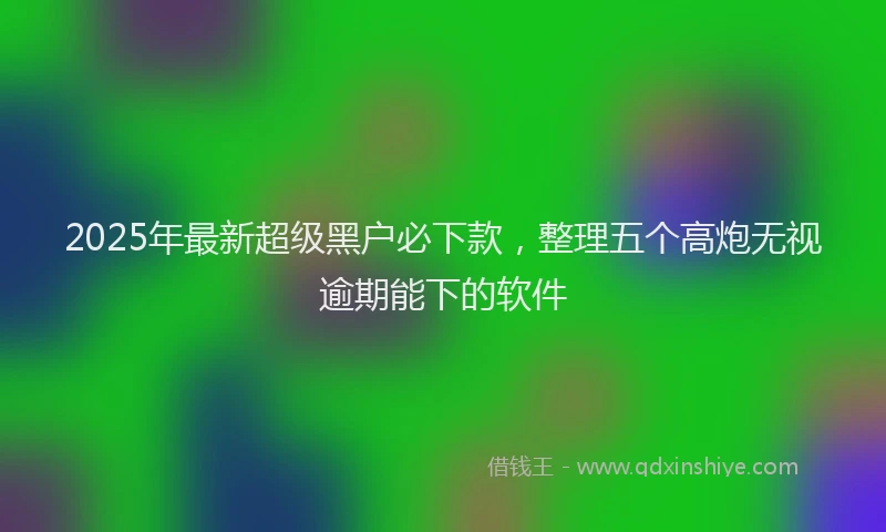 2025年最新超级黑户必下款，整理五个高炮无视逾期能下的软件