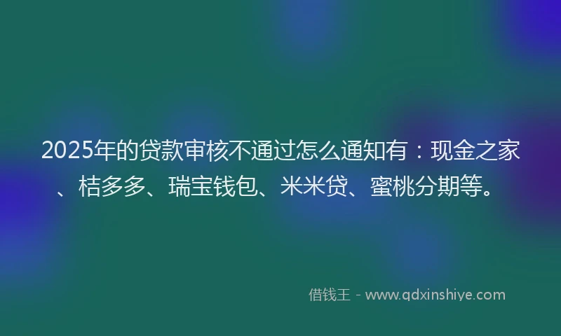 2025年的贷款审核不通过怎么通知有：现金之家、桔多多、瑞宝钱包、米米贷、蜜桃分期等。