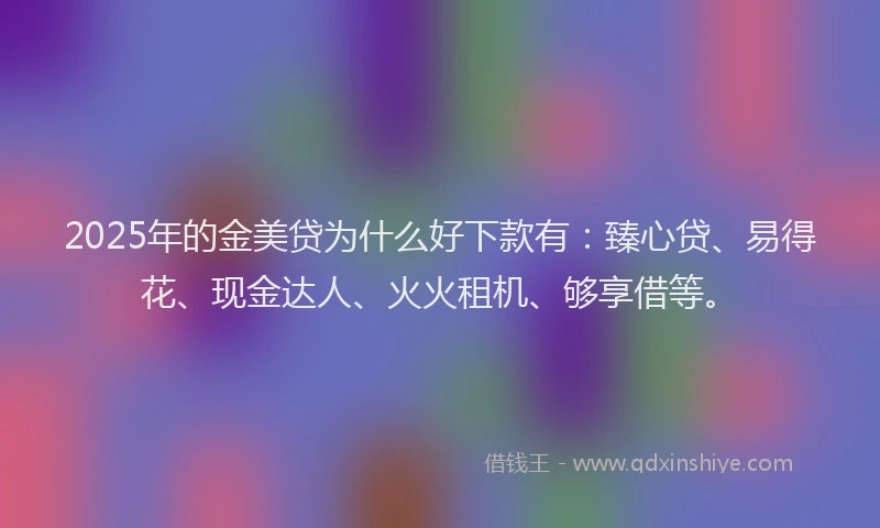 2025年的金美贷为什么好下款有：臻心贷、易得花、现金达人、火火租机、够享借等。