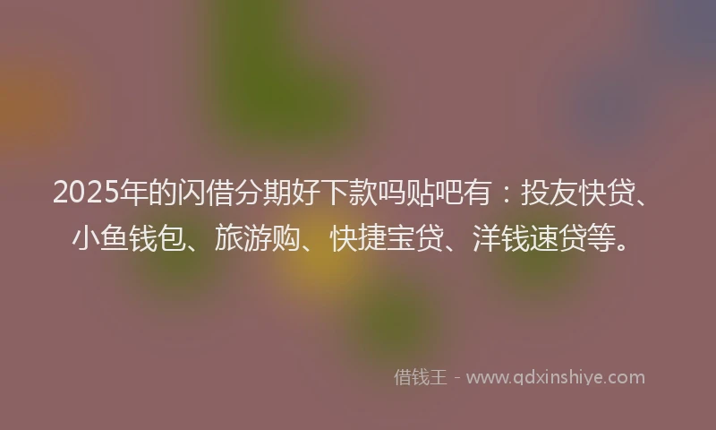 2025年的闪借分期好下款吗贴吧有：投友快贷、小鱼钱包、旅游购、快捷宝贷、洋钱速贷等。