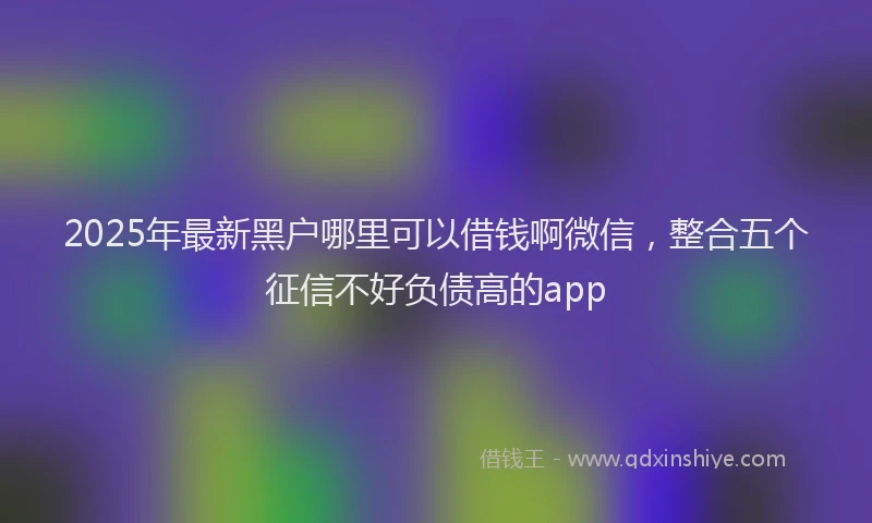 2025年最新黑户哪里可以借钱啊微信，整合五个征信不好负债高的app
