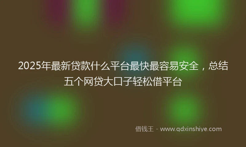 2025年最新贷款什么平台最快最容易安全，总结五个网贷大口子轻松借平台