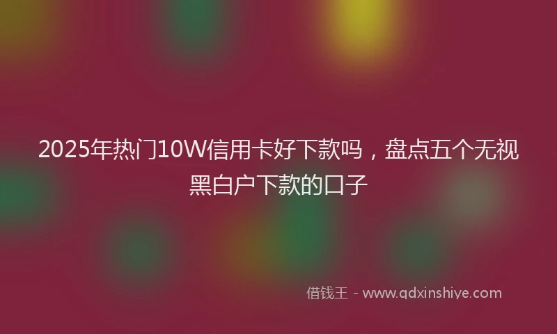 2025年热门10W信用卡好下款吗，盘点五个无视黑白户下款的口子