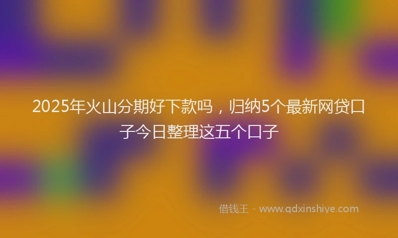 2025年火山分期好下款吗，归纳5个最新网贷口子今日整理这五个口子