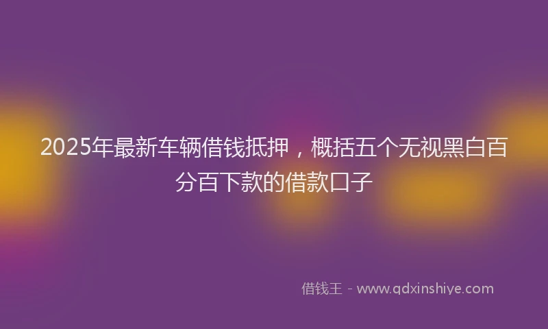2025年最新车辆借钱抵押，概括五个无视黑白百分百下款的借款口子