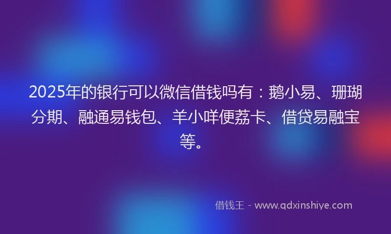 2025年的银行可以微信借钱吗有：鹅小易、珊瑚分期、融通易钱包、羊小咩便荔卡、借贷易融宝等。
