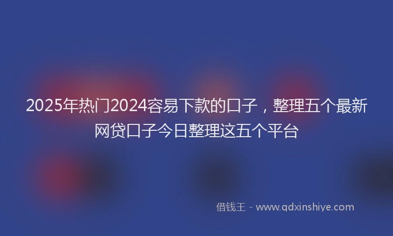 2025年热门2024容易下款的口子，整理五个最新网贷口子今日整理这五个平台