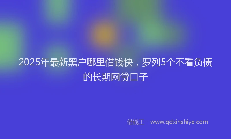 2025年最新黑户哪里借钱快，罗列5个不看负债的长期网贷口子