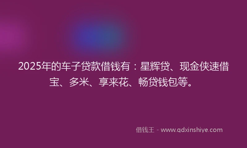 2025年的车子贷款借钱有：星辉贷、现金侠速借宝、多米、享来花、畅贷钱包等。