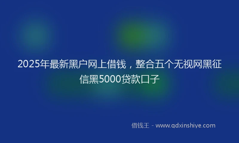 2025年最新黑户网上借钱，整合五个无视网黑征信黑5000贷款口子