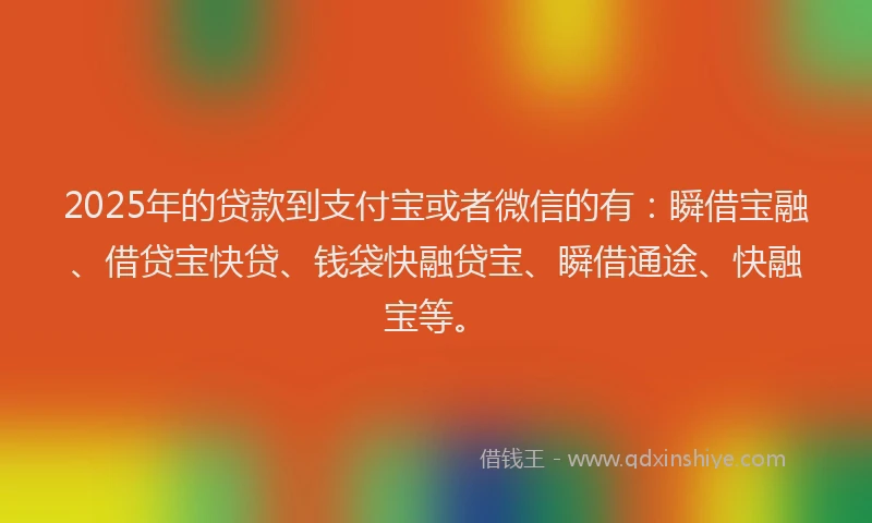 2025年的贷款到支付宝或者微信的有：瞬借宝融、借贷宝快贷、钱袋快融贷宝、瞬借通途、快融宝等。
