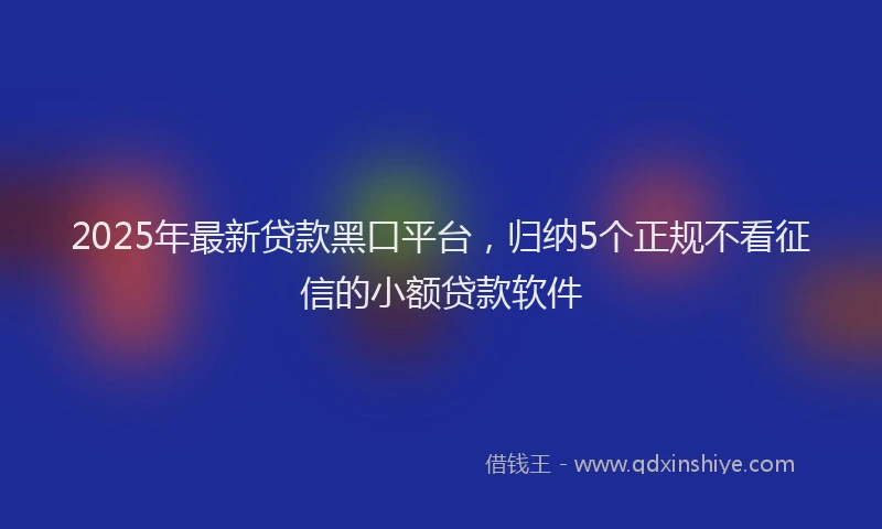 2025年最新贷款黑口平台，归纳5个正规不看征信的小额贷款软件