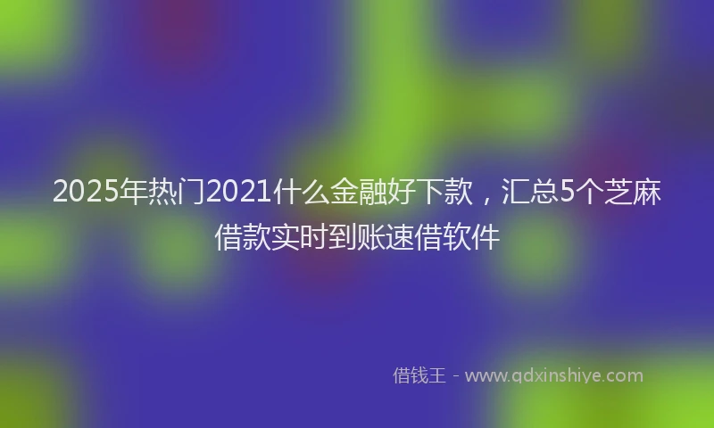 2025年热门2021什么金融好下款，汇总5个芝麻借款实时到账速借软件