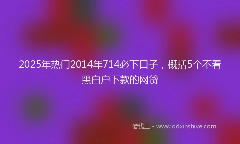 2025年热门2014年714必下口子，概括5个不看黑白户下款的网贷