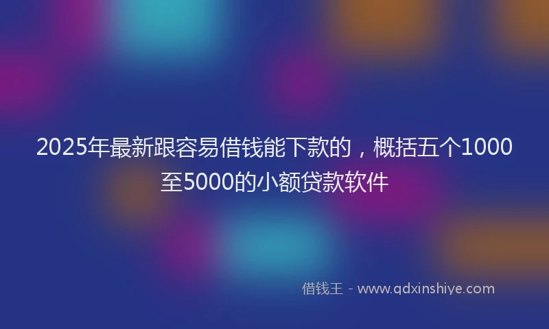 2025年最新跟容易借钱能下款的，概括五个1000至5000的小额贷款软件