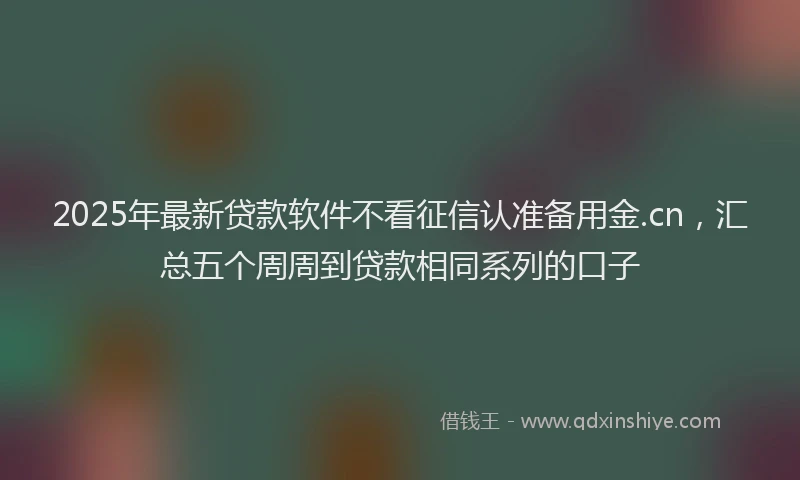 2025年最新贷款软件不看征信认准备用金.cn，汇总五个周周到贷款相同系列的口子