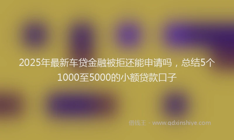 2025年最新车贷金融被拒还能申请吗，总结5个1000至5000的小额贷款口子