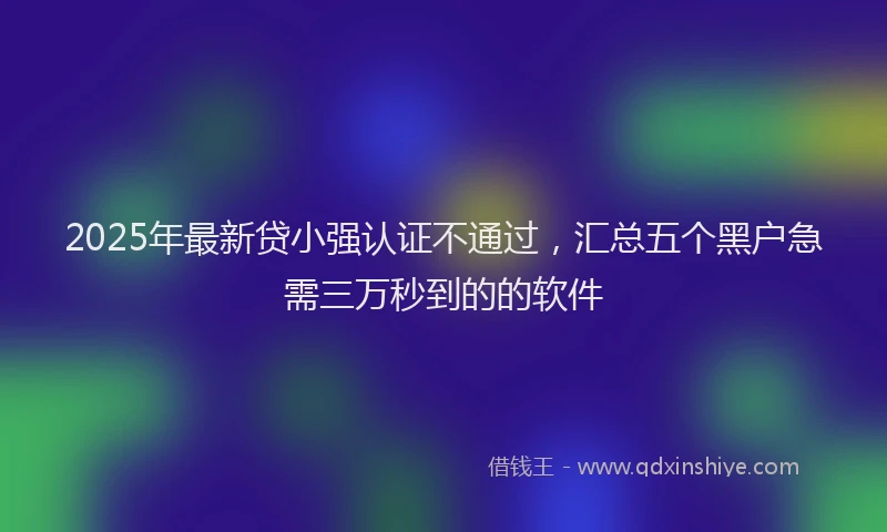 2025年最新贷小强认证不通过，汇总五个黑户急需三万秒到的的软件