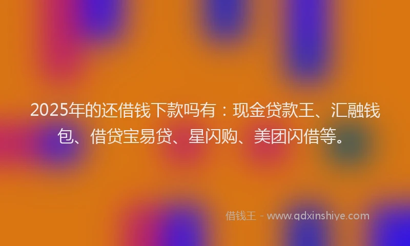 2025年的还借钱下款吗有：现金贷款王、汇融钱包、借贷宝易贷、星闪购、美团闪借等。