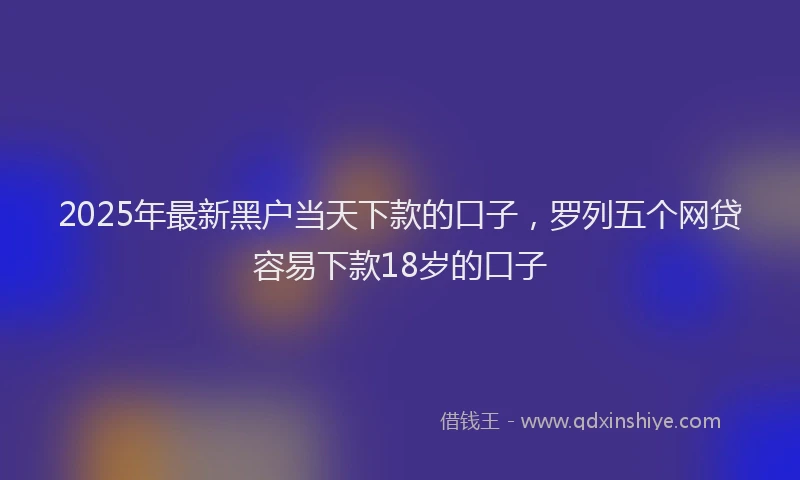 2025年最新黑户当天下款的口子，罗列五个网贷容易下款18岁的口子