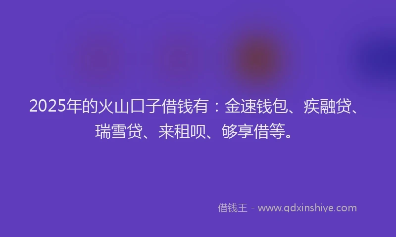 2025年的火山口子借钱有：金速钱包、疾融贷、瑞雪贷、来租呗、够享借等。