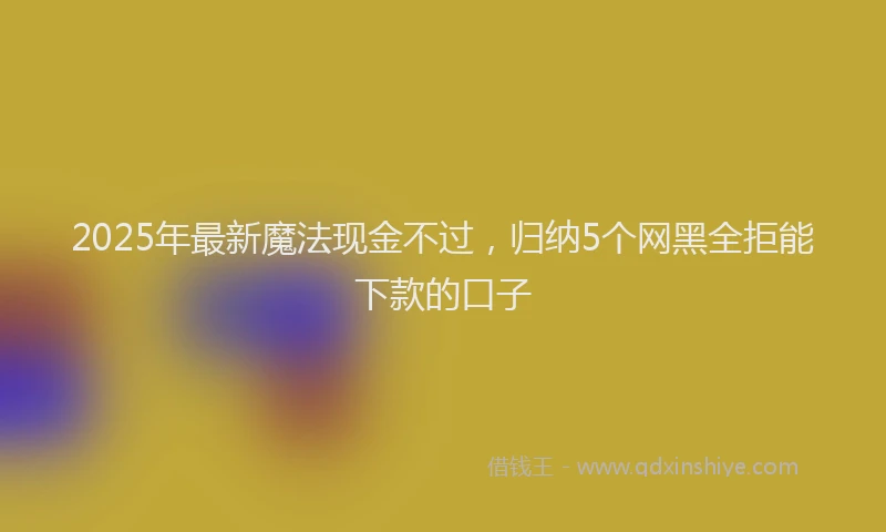 2025年最新魔法现金不过，归纳5个网黑全拒能下款的口子