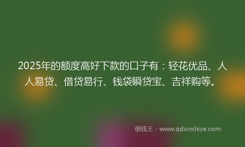 2025年的额度高好下款的口子有：轻花优品、人人易贷、借贷易行、钱袋瞬贷宝、吉祥购等。