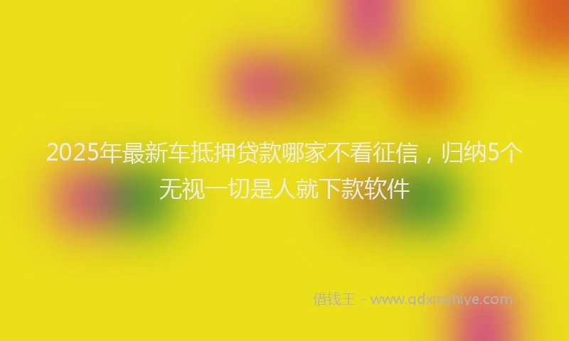 2025年最新车抵押贷款哪家不看征信，归纳5个无视一切是人就下款软件