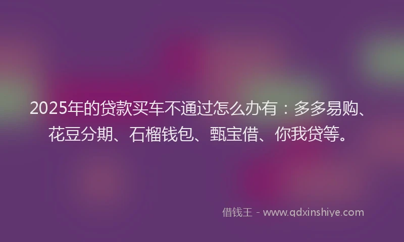 2025年的贷款买车不通过怎么办有：多多易购、花豆分期、石榴钱包、甄宝借、你我贷等。