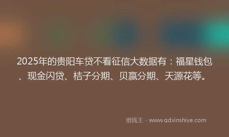 2025年的贵阳车贷不看征信大数据有：福星钱包、现金闪贷、桔子分期、贝赢分期、天源花等。