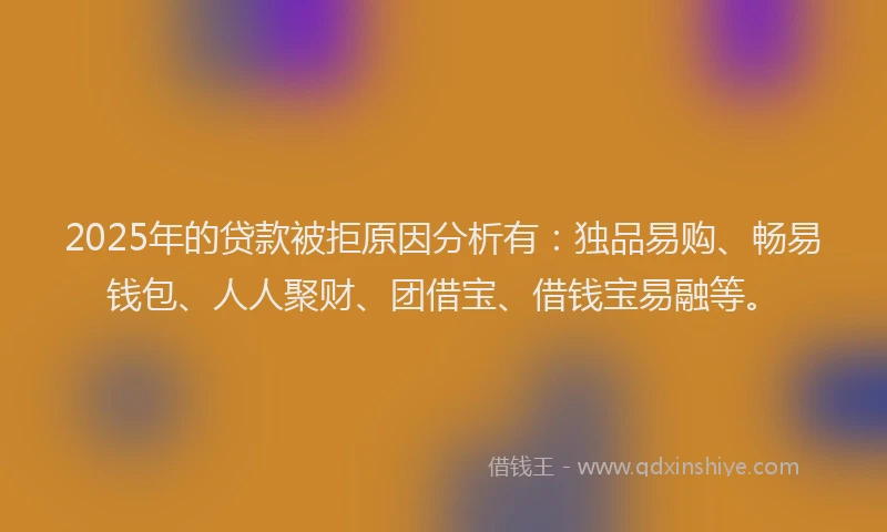 2025年的贷款被拒原因分析有：独品易购、畅易钱包、人人聚财、团借宝、借钱宝易融等。