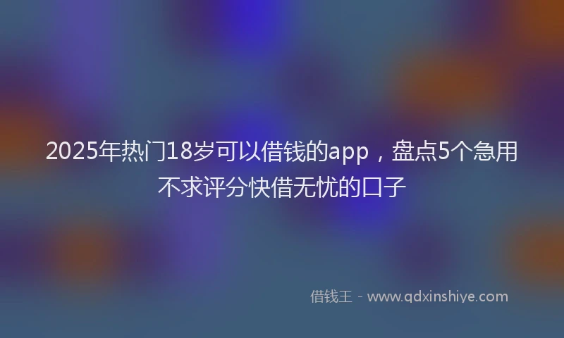 2025年热门18岁可以借钱的app，盘点5个急用不求评分快借无忧的口子